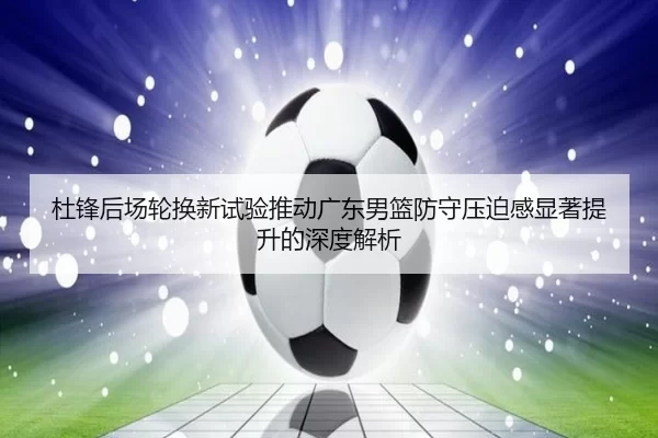杜锋后场轮换新试验推动广东男篮防守压迫感显著提升的深度解析